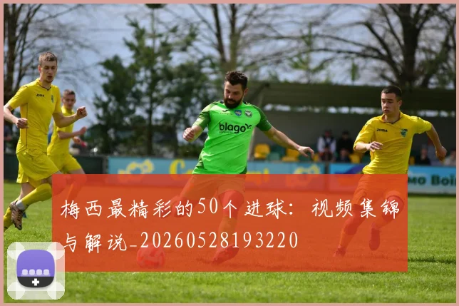 梅西最精彩的50个进球:视频集锦与解说_20260528193220